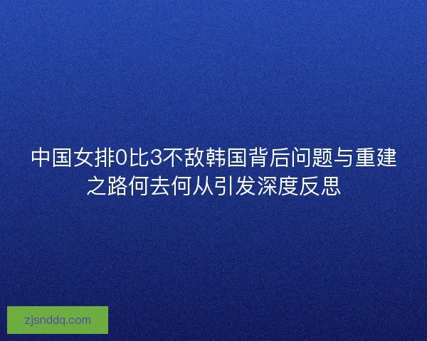 中国女排0比3不敌韩国背后问题与重建之路何去何从引发深度反思
