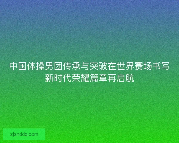 中国体操男团传承与突破在世界赛场书写新时代荣耀篇章再启航 中国体操男团传承与突破在世界赛场书写新时代荣耀篇章再启航