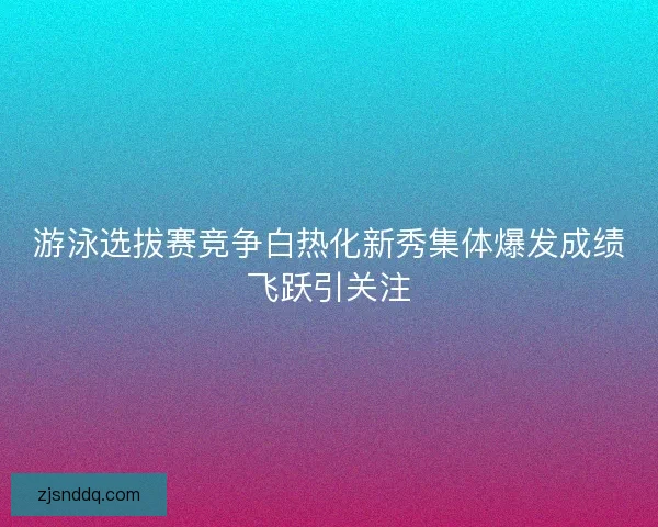 游泳选拔赛竞争白热化新秀集体爆发成绩飞跃引关注