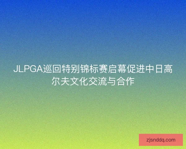 JLPGA巡回特别锦标赛启幕促进中日高尔夫文化交流与合作