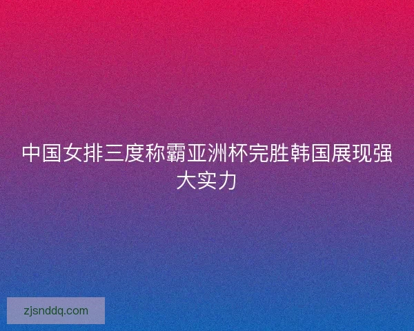 中国女排三度称霸亚洲杯完胜韩国展现强大实力
