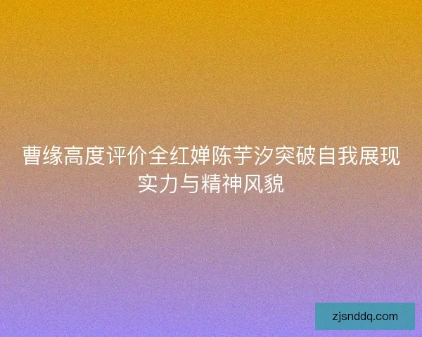 曹缘高度评价全红婵陈芋汐突破自我展现实力与精神风貌