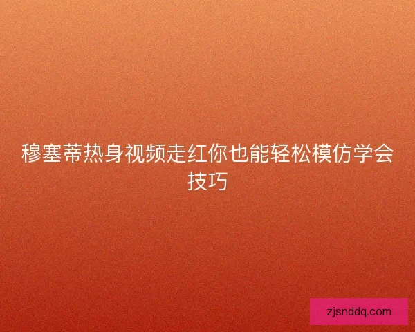 穆塞蒂热身视频走红你也能轻松模仿学会技巧