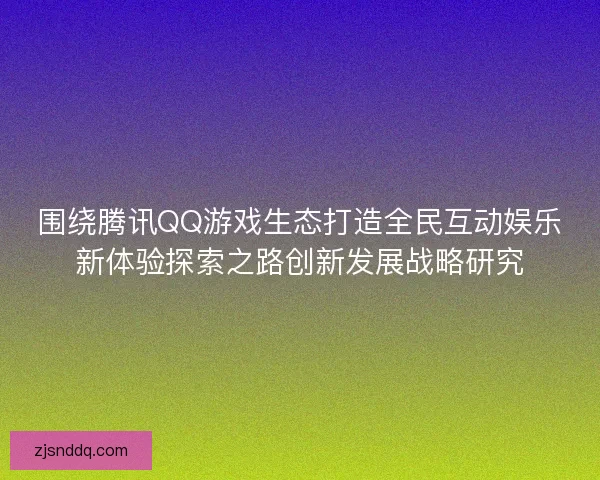 围绕腾讯QQ游戏生态打造全民互动娱乐新体验探索之路创新发展战略研究