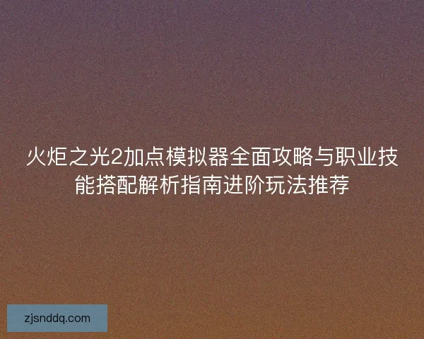 火炬之光2加点模拟器全面攻略与职业技能搭配解析指南进阶玩法推荐