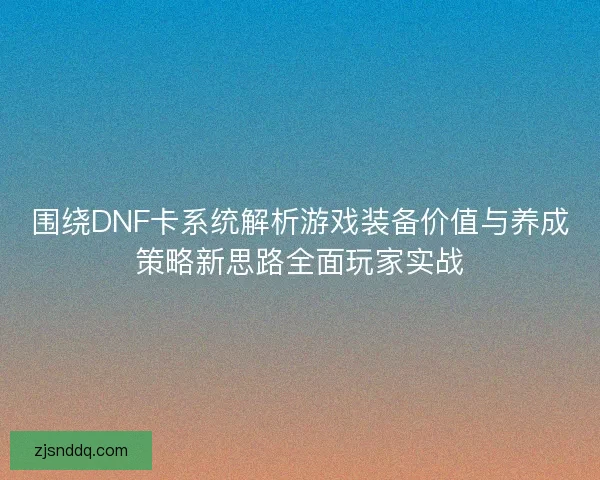 围绕DNF卡系统解析游戏装备价值与养成策略新思路全面玩家实战