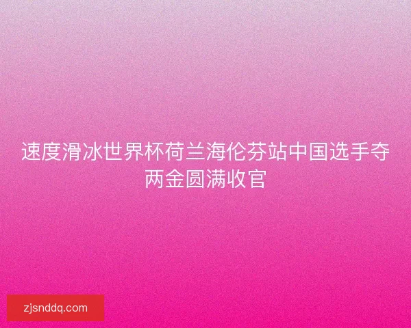 速度滑冰世界杯荷兰海伦芬站中国选手夺两金圆满收官 速度滑冰世界杯荷兰海伦芬站中国选手夺两金圆满收官
