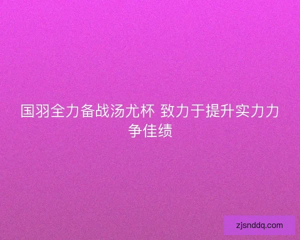 国羽全力备战汤尤杯 致力于提升实力力争佳绩 国羽全力备战汤尤杯 致力于提升实力力争佳绩