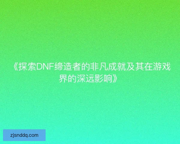《探索DNF缔造者的非凡成就及其在游戏界的深远影响》