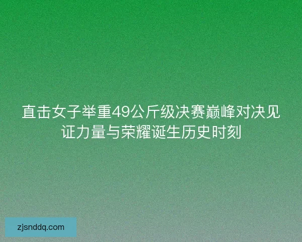 直击女子举重49公斤级决赛巅峰对决见证力量与荣耀诞生历史时刻